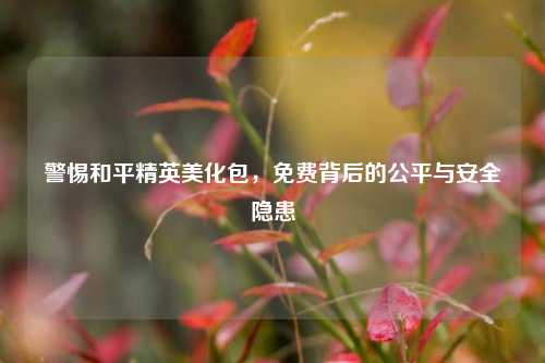 警惕和平精英美化包，免费背后的公平与安全隐患