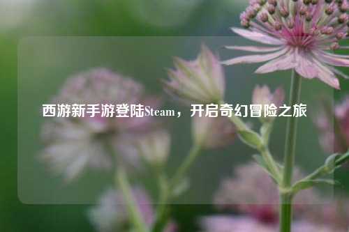 西游新手游登陆Steam，开启奇幻冒险之旅