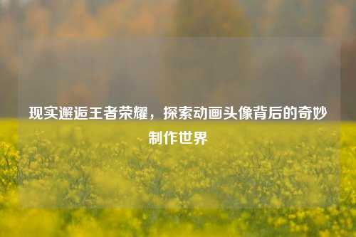 现实邂逅王者荣耀，探索动画头像背后的奇妙制作世界