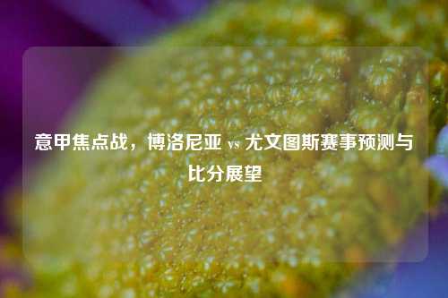 意甲焦点战，博洛尼亚 vs 尤文图斯赛事预测与比分展望