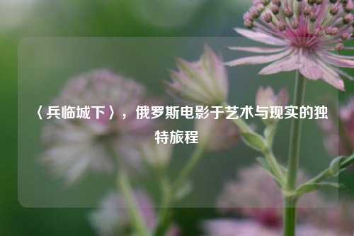 〈兵临城下〉，俄罗斯电影于艺术与现实的独特旅程