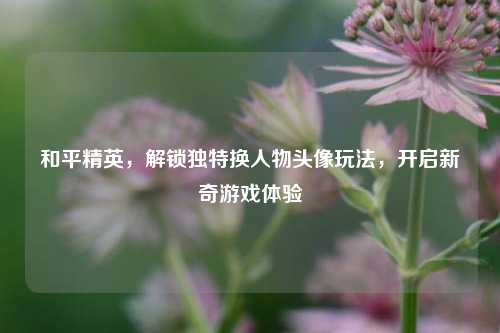 和平精英，解锁独特换人物头像玩法，开启新奇游戏体验