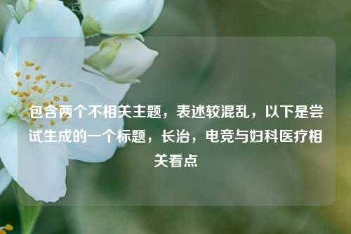 包含两个不相关主题，表述较混乱，以下是尝试生成的一个标题，长治，电竞与妇科医疗相关看点