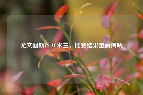 尤文图斯VS AC米兰，比赛结果重磅揭晓