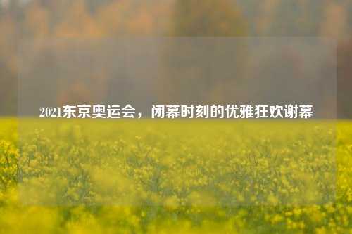 2021东京奥运会,闭幕时刻的优雅狂欢谢幕