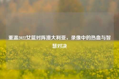 重温2022女篮对阵澳大利亚,录像中的热血与智慧对决