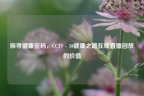 探寻健康密码，CCTV - 10健康之路在线直播回放的价值