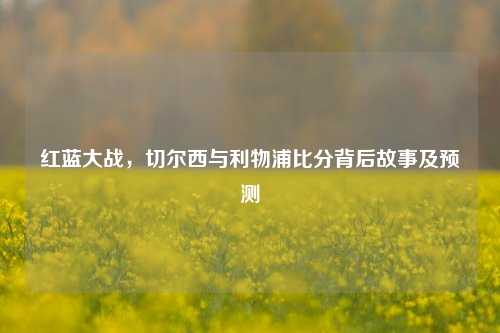 红蓝大战,切尔西与利物浦比分背后故事及预测