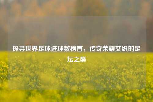 探寻世界足球进球数榜首,传奇荣耀交织的足坛之巅