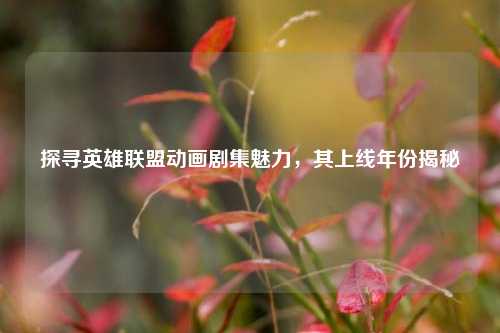 探寻英雄联盟动画剧集魅力,其上线年份揭秘