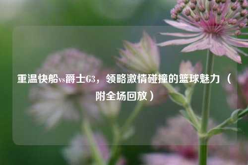 重温快船vs爵士G3,领略激情碰撞的篮球魅力 (附全场回放)