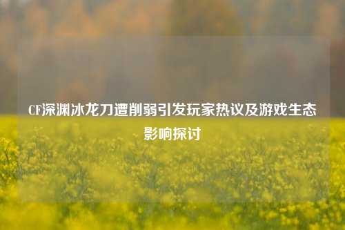 CF深渊冰龙刀遭削弱引发玩家热议及游戏生态影响探讨