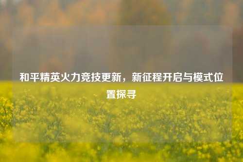 和平精英火力竞技更新,新征程开启与模式位置探寻