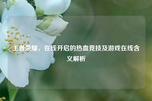 王者荣耀，在线开启的热血竞技及游戏在线含义解析