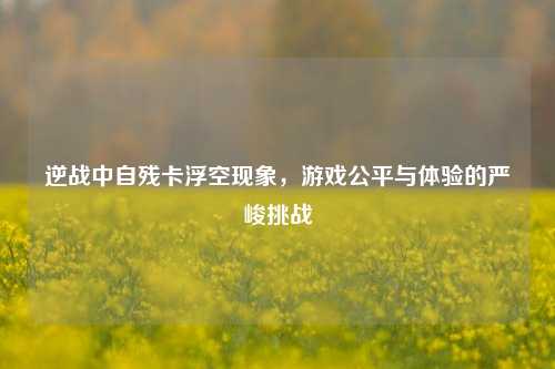 逆战中自残卡浮空现象,游戏公平与体验的严峻挑战