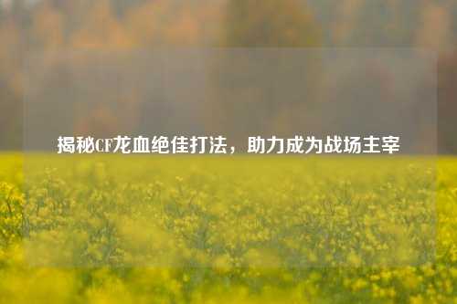揭秘CF龙血绝佳打法,助力成为战场主宰
