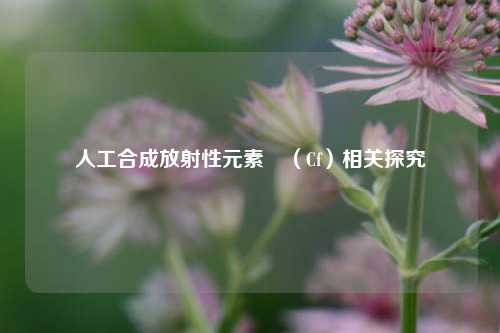 人工合成放射性元素鐦(Cf)相关探究