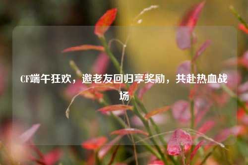 CF端午狂欢,邀老友回归享奖励,共赴热血战场