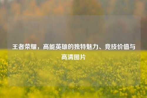 王者荣耀，高能英雄的独特魅力、竞技价值与高清图片