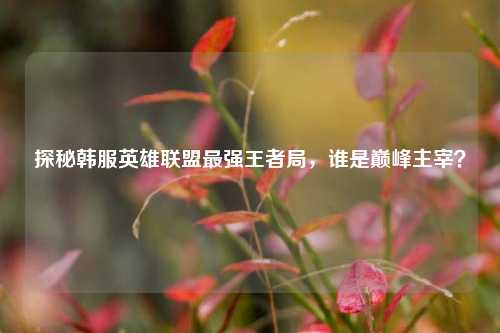 探秘韩服英雄联盟最强王者局,谁是巅峰主宰?