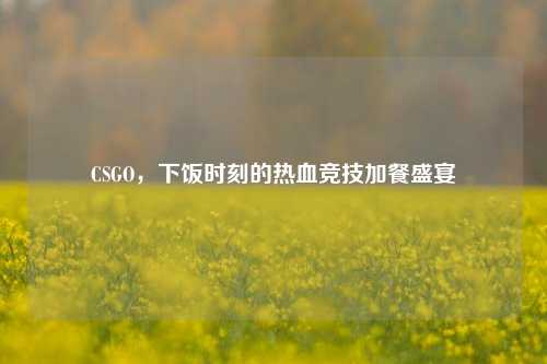CSGO,下饭时刻的热血竞技加餐盛宴