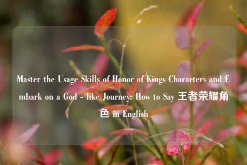 Master the Usage Skills of Honor of Kings Characters and Embark on a God - like Journey: How to Say 王者荣耀角色 in English