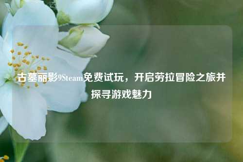 古墓丽影9Steam免费试玩，开启劳拉冒险之旅并探寻游戏魅力