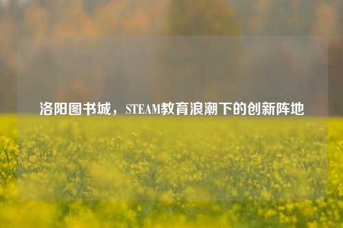 洛阳图书城，STEAM教育浪潮下的创新阵地
