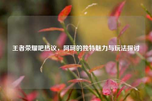 王者荣耀吧热议,阿珂的独特魅力与玩法探讨