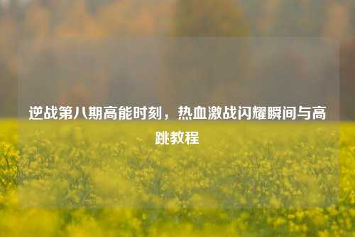 逆战第八期高能时刻,热血激战闪耀瞬间与高跳教程