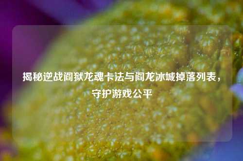 揭秘逆战阎狱龙魂卡法与阎龙冰城掉落列表,守护游戏公平