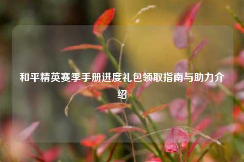 和平精英赛季手册进度礼包领取指南与助力介绍