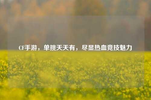 CF手游，单挑天天有，尽显热血竞技魅力