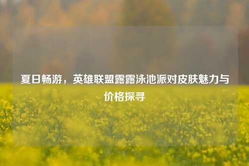 夏日畅游，英雄联盟露露泳池派对皮肤魅力与价格探寻