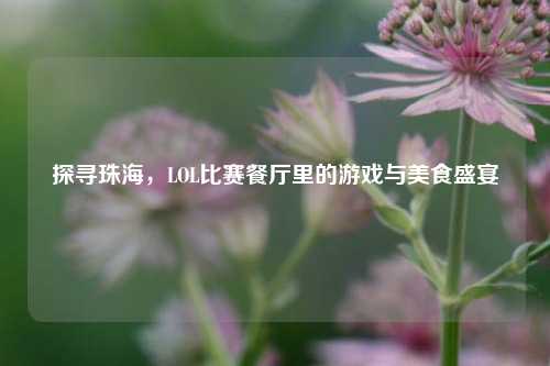 探寻珠海,LOL比赛餐厅里的游戏与美食盛宴