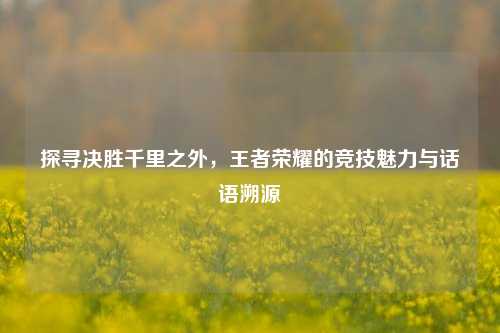 探寻决胜千里之外，王者荣耀的竞技魅力与话语溯源