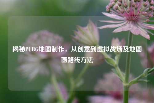 揭秘PUBG地图制作,从创意到虚拟战场及地图画路线方法