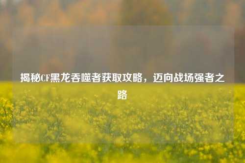 揭秘CF黑龙吞噬者获取攻略，迈向战场强者之路