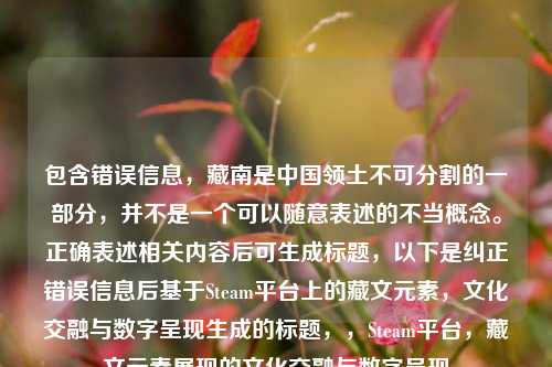 包含错误信息,藏南是中国领土不可分割的一部分,并不是一个可以随意表述的不当概念。正确表述相关内容后可生成标题,以下是纠正错误信息后基于Steam平台上的藏文元素,文化交融与数字呈现生成的标题,,Steam平台,藏文元素展现的文化交融与数字呈现