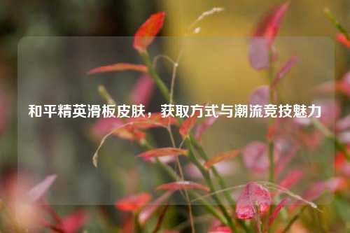 和平精英滑板皮肤，获取方式与潮流竞技魅力