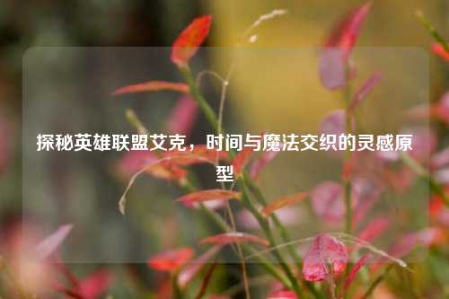 探秘英雄联盟艾克,时间与魔法交织的灵感原型