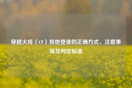 穿越火线(CF)异地登录的正确方式、注意事项及判定标准