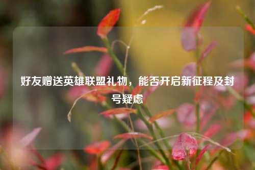 好友赠送英雄联盟礼物，能否开启新征程及封号疑虑