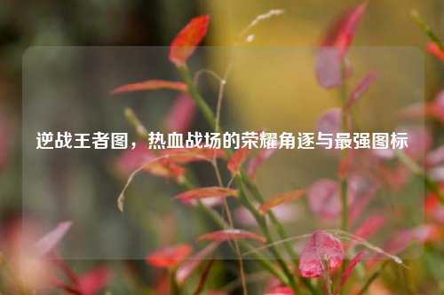 逆战王者图，热血战场的荣耀角逐与最强图标