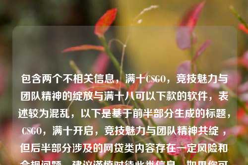 包含两个不相关信息,满十CSGO,竞技魅力与团队精神的绽放与满十八可以下款的软件,表述较为混乱,以下是基于前半部分生成的标题,CSGO,满十开启,竞技魅力与团队精神共绽 ,但后半部分涉及的网贷类内容存在一定风险和合规问题,建议谨慎对待此类信息。如果你可以进一步明确或整理内容,我能生成更贴合需求的标题。