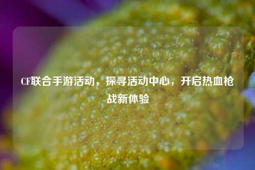 CF联合手游活动，探寻活动中心，开启热血枪战新体验