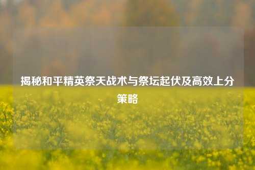 揭秘和平精英祭天战术与祭坛起伏及高效上分策略