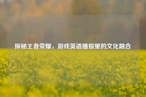 探秘王者荣耀，游戏英语播报里的文化融合