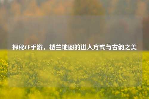 探秘CF手游，楼兰地图的进入方式与古韵之美