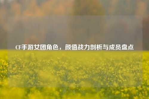 CF手游女团角色，颜值战力剖析与成员盘点